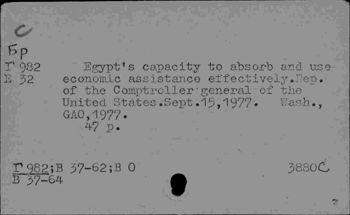 ﻿Sp r 982 E 32
Egypt’s capacity to absorb and use economic assistance effectively.Pep. of the Comptroller'general of the United States.Sept.15,^977•	Wash.,
GAO,1977.
47 p.
P982;B 37-62;B 0
B 37-64
38800